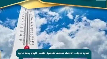 تنويه عاجل.. الأرصاد تكشف تفاصيل طقس اليوم بدقة عالية